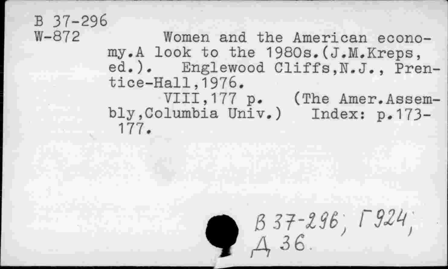 ﻿B 37-296
W-872	Women and the American econo-
my. A look to the 1980s.(J.M.Kreps, ed.). Englewood Cliffs,N.J., Prentice-Hall , 1 976.
VIII,177 p. (The Amer.Assembly,Columbia Univ.) Index: p.173-177.
A^-